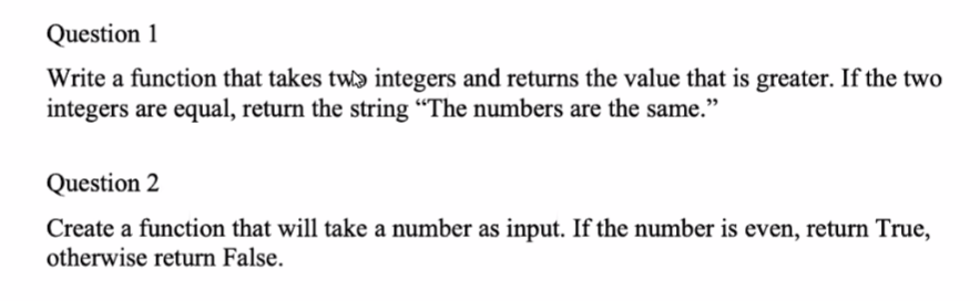 Question 1
Write a function that takes twɔ integers and returns the value that is greater. If the two
integers are equal, return the string “The numbers are the same."
Question 2
Create a function that will take a number as input. If the number is even, return True,
otherwise return False.
