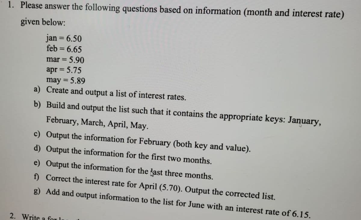 1. Please answer the following questions based on information (month and interest rate)
given below:
jan = 6.50
feb = 6.65
mar = 5.90
apr = 5.75
may = 5.89
a) Create and output a list of interest rates.
b) Build and output the list such that it contains the appropriate keys: January,
February, March, April, May.
c) Output the information for February (both key and value).
d) Output the information for the first two months.
e) Output the information for the last three months.
f) Correct the interest rate for April (5.70). Output the corrected list.
g) Add and output information to the list for June with an interest rate of 6.15.
2. Write a for I
