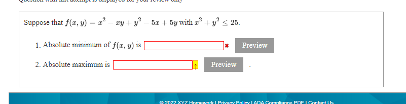 Suppose that f(r, y) = x² – ay + y² – 5æ + 5y with a² + y? < 25.
1. Absolute minimum of f(r, y) is
Preview
2. Absolute maximum is
Preview
e 2022 XYZ Homework I Privacy Policy LADA Compliance PDE LOContact Us
