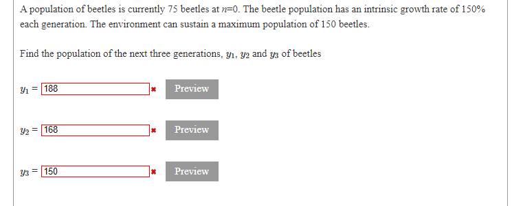 A population of beetles is currently 75 beetles at n=0. The beetle population has an intrinsic growth rate of 150%
each generation. The environment can sustain a maximum population of 150 beetles.
Find the population of the next three generations, y1, Y2 and yz of beetles
Y1 =
188
Preview
Y2 = 168
Preview
150
Preview
