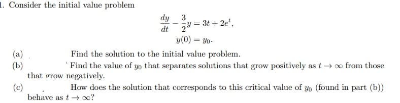 1. Consider the initial value problem
dy
3
= 3t + 2e*,
dt
y(0) = Yo-
Find the solution to the initial value problem.
(a)
(b)
that grow negatively.
(c)
behave as t →?
Find the value of yo that separates solutions that grow positively as t → o from those
How does the solution that corresponds to this critical value of yo (found in part (b))
