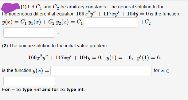(1) Let C1 and C, be arbitrary constants. The general solution to the
homogeneous differential equation 169x?y" + 117xy' + 104y = 0 is the function
y(x) = C1 Y1(x) + C2 Y2(x) = C1
+C2
(2) The unique solution to the initial value problem
169x?y" + 117xy' + 104y = 0, y(1) = -6, y'(1) = 6.
%3D
is the function y(x) =
for x €
For -0o type -inf and for oo type inf.
