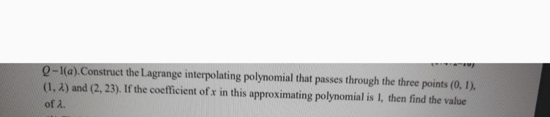 Q-1(a).Construct the Lagrange interpolating polynomial that passes through the three points (0, 1),
(1, 2) and (2, 23). If the coefficient of x in this approximating polynomial is 1, then find the value
of 2.
