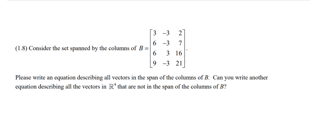 3 -3
2
6 -3
7
(1.8) Consider the set spanned by the columns of B
6
3 16
9 -3 21
Please write an equation describing all vectors in the span of the columns of B. Can you write another
equation describing all the vectors in R* that are not in the span of the columns of B?
