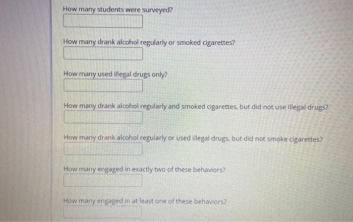How many students were surveyed?
How many drank alcohol regularly or smoked cigarettes?
How many used illegal drugs only?
How many drank alcohol regularly and smoked cigarettes, but did not use illegal drugs?
How many drank alcohol regularly or used illegal drugs, but did not smoke cigarettes?
How many engaged in exactly two of these behaviors?
How many engaged in at least one of these behaviors?
