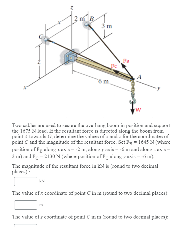 2 m B
3 m
FB
Fc
A
6 m
Two cables are used to secure the overhang boom in position and support
the 1675 N load. If the resultant force is directed along the boom from
point A towards 0, determine the values of x and z for the coordinates of
point C and the magnitude of the resultant force. Set Fg = 1645 N (where
position of Fg along x axis = -2 m, along y axis = -6 m and along z axis =
3 m) and Fc = 2130 N (where position of Fc along y axis = -6 m).
The magnitude of the resultant force in kN is (round to two decimal
places) :
kN
The value of x coordinate of point C in m (round to two decimal places):
m
The value of z coordinate of point C in m (round to two decimal places):
