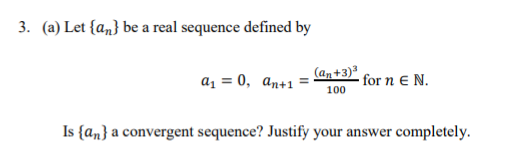 3. (a) Let {an} be a real sequence defined by
az = 0, an+1
(an+3)
for n E N.
100
Is {an} a convergent sequence? Justify your answer completely.
