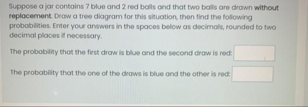 Suppose a jar contains 7 blue and 2 red balls and that two balls are drawn without
replacement. Draw a tree diagram for this situation, then find the following
probabilities. Enter your answers in the spaces below as decimals, rounded to two
decimal places if necessary.
The probability that the first draw is blue and the second draw is red:
The probability that the one of the draws is blue and the other is red:
