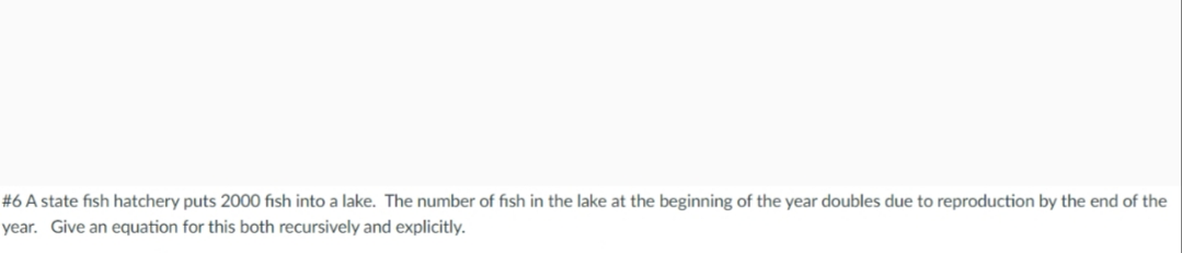 #6 A state fish hatchery puts 2000 fish into a lake. The number of fish in the lake at the beginning of the year doubles due to reproduction by the end of the
year. Give an equation for this both recursively and explicitly.
