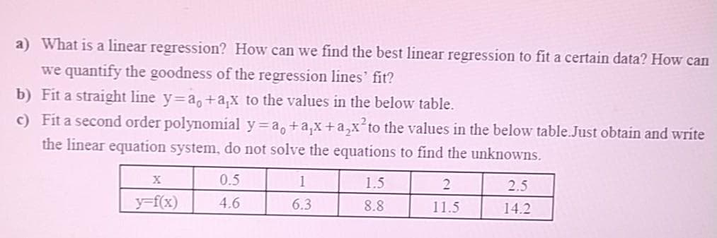 a) What is a linear regression? How can we find the best linear regression to fit a certain data? How can
we quantify the goodness of the regression lines' fit?
b) Fit a straight line y=a, +a,x to the values in the below table.
c) Fit a second order polynomial y=a,+a,x+a,x to the values in the below table.Just obtain and write
the linear equation system, do not solve the equations to find the unknowns.
0.5
1
1.5
2.5
y=f(x)
4.6
6.3
8.8
11.5
14.2
