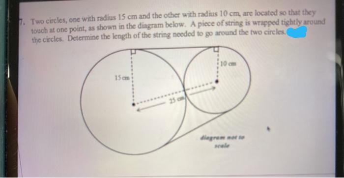 1. Two circles, one with radius 15 cm and the other with radius 10 cm, are located so that they
touch at one point, as shown in the diagram below. A piece of string is wrapped tightly around
the circles. Determine the length of the string needed to go around the two circles.
10 cm
15 cm
25 o
diegrem not te
swale
