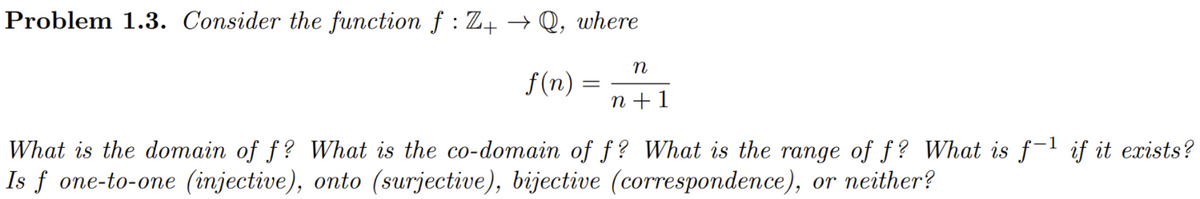 Problem 1.3. Consider the function f : Z+ → Q, where
n
f(n)
n + 1
What is the domain of f? What is the co-domain of f? What is the range of f? What is f-1 if it exists?
Is f one-to-one (injective), onto (surjective), bijective (correspondence), or neither?
