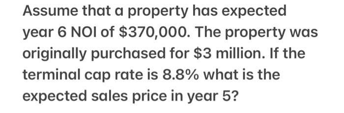 Assume that a property has expected
year 6 NOI of $370,000. The property was
originally purchased for $3 million. If the
terminal cap rate is 8.8% what is the
expected sales price in year 5?
