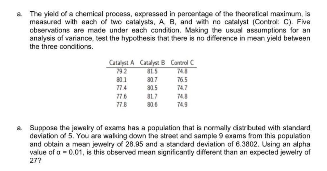 a. The yield of a chemical process, expressed in percentage of the theoretical maximum, is
measured with each of two catalysts, A, B, and with no catalyst (Control: C). Five
observations are made under each condition. Making the usual assumptions for an
analysis of variance, test the hypothesis that there is no difference in mean yield between
the three conditions.
Catalyst A Catalyst B Control C
79.2
81.5
74.8
80.1
80.7
76.5
77.4
80.5
74.7
77.6
81.7
74.8
77.8
80.6
74.9
a. Suppose the jewelry of exams has a population that is normally distributed with standard
deviation of 5. You are walking down the street and sample 9 exams from this population
and obtain a mean jewelry of 28.95 and a standard deviation of 6.3802. Using an alpha
value of a = 0.01, is this observed mean significantly different than an expected jewelry of
27?
