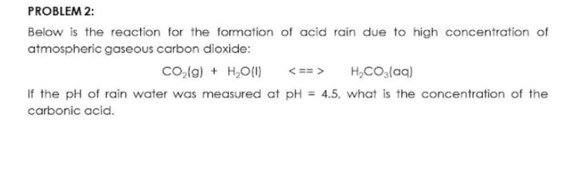 PROBLEM 2:
Below is the reaction for the formation of acid roain due to high concentration of
atmospheric gaseous carbon dioxide:
Co,(g) + H,O(1)
< == >
H,CO3(aq)
If the pH of rain water was measured at pH = 4.5, what is the concentration of the
carbonic acid.
