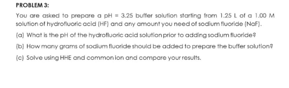 PROBLEM 3:
You are asked to prepare a pH = 3.25 buffer solution starting from 1.25 L of a 1.00 M
solution of hydrofluoric acid (HF) and any amount you need of sodium fluoride (NaF).
(a) What is the pH of the hydrofluoric acid solution prior to adding sodium fluoride?
(b) How many grams of sodium fluoride should be added to prepare the buffer solution?
(c) Solve using HHE and common ion and compare your results.

