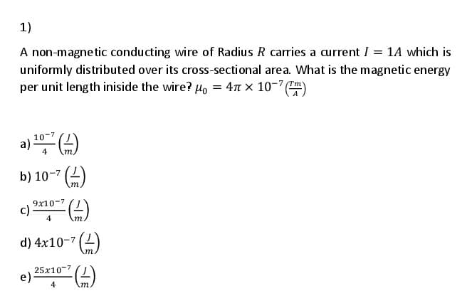 b) 10-7 ()
1)
A non-magnetic conducting wire of Radius R carries a current I = 1A which is
uniformly distributed over its cross-sectional area. What is the magnetic energy
per unit length iniside the wire? µo = 47 x 10-7 ("m
10-7
a)
4
9x10-7
c).
4
d) 4x10-7 (2)
m
25x10-7
e)-
4
