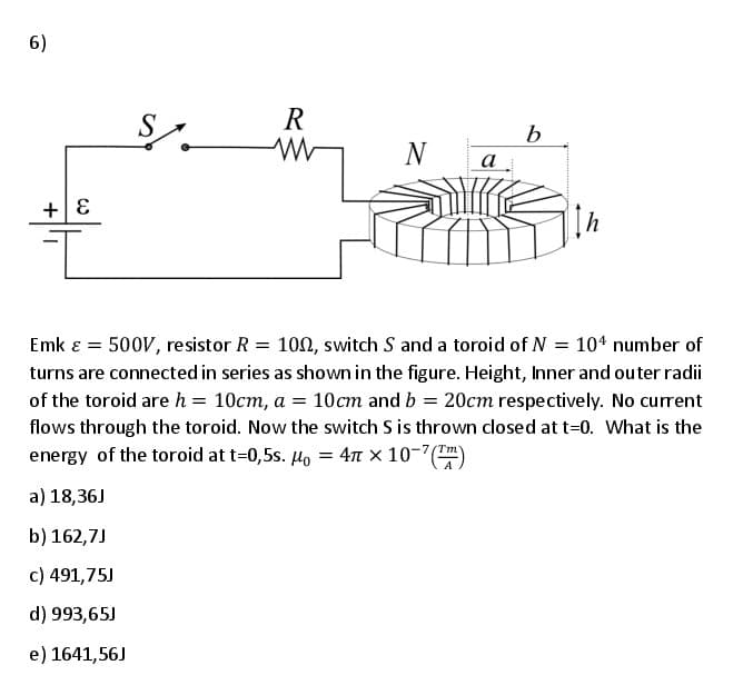 6)
S
R
b
N
а
+| E
Emk ɛ = 500V, resistor R = 100, switch S and a toroid of N = 104 number of
turns are connected in series as shown in the figure. Height, Inner and outer radii
of the toroid are h = 10cm, a = 10cm and b = 20cm respectively. No current
flows through the toroid. Now the switch S is thrown cosed at t=0. What is the
Tm
energy of the toroid at t=0,5s. Ho = 4 × 10-7(
a) 18,36J
b) 162,7J
c) 491,75J
d) 993,65J
e) 1641,56J
