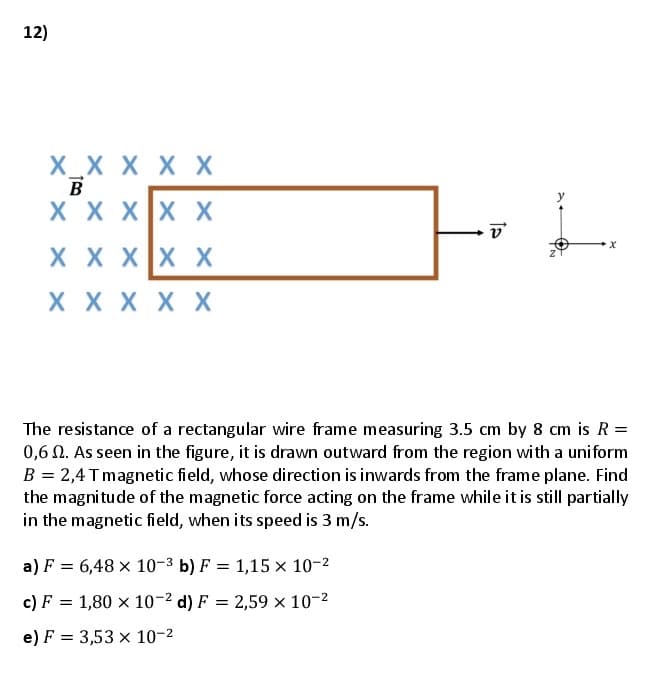 12)
X_X X X X
X X XX X
X X XX X
X X X X X
The resistance of a rectangular wire frame measuring 3.5 cm by 8 cm is R =
0,6 N. As seen in the figure, it is drawn outward from the region with a uniform
B = 2,4Tmagnetic field, whose direction is inwards from the frame plane. Find
the magnitude of the magnetic force acting on the frame while it is still partially
in the magnetic field, when its speed is 3 m/s.
a) F = 6,48 × 10-3 b) F = 1,15 x 10-2
c) F = 1,80 × 10-2 d) F = 2,59 × 10-2
e) F = 3,53 x 10-2
