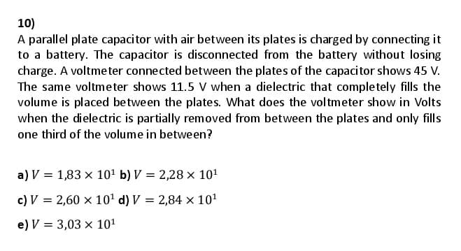 10)
A parallel plate capacitor with air between its plates is charged by connecting it
to a battery. The capacitor is disconnected from the battery without losing
charge. A voltmeter connected between the plates of the capacitor shows 45 V.
The same voltmeter shows 11.5 V when a dielectric that completely fills the
volume is placed between the plates. What does the voltmeter show in Volts
when the dielectric is partially removed from between the plates and only fills
one third of the volume in between?
a) V = 1,83 x 101 b) V = 2,28 x 101
c) V = 2,60 x 10' d) V = 2,84 × 101
e) V = 3,03 x 101
