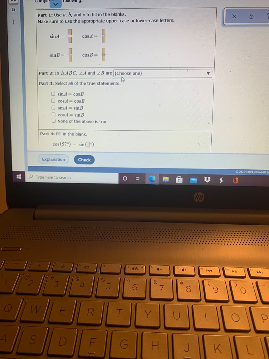 Part 1: Use a, b, and c to fill in the blanks,
Make sure to use the appropriate upper-case or lower-case letters.
sin A =
cos A =
sin B =
cos B =
Part 2: In AABC, LA and ZB are (Choose one)
Part 3: Select all of the true statements.
O sinA = cos B
O cos A = cos B
O sinA = sinB
O cos A = sin B
O None of the above is true.
Part 4: Fill in the blank.
cos (57°) = sin (1)
Explanation
Check
O 2021 McGraw-Hill E
P Type here to search
10
144
@
%23
24
3
4.
7.
8.
R
Y
D
G
K
DO DD
DO DO
