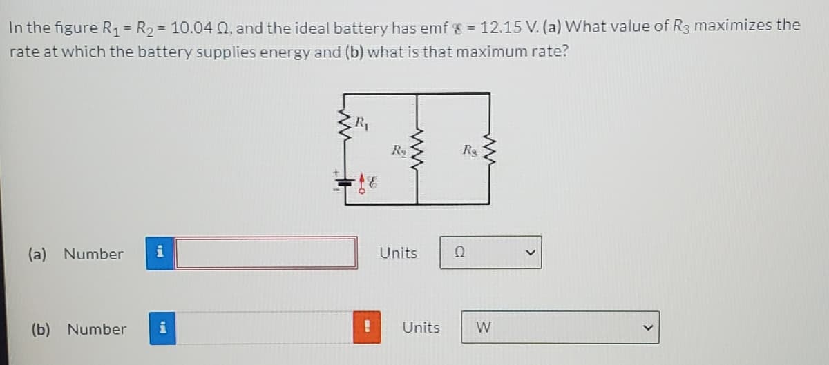 In the figure R1= R2= 10.04 Q, and the ideal battery has emf = 12.15 V. (a) What value of R3 maximizes the
rate at which the battery supplies energy and (b) what is that maximum rate?
R1
Ry
Rs
(a) Number
i
Units
(b) Number
i
Units
W
