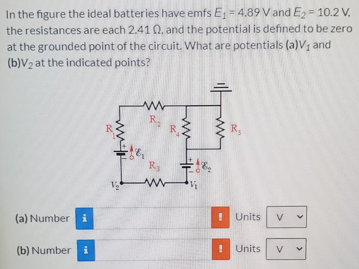 In the figure the ideal batteries have emfs E; = 4.89 V and E = 10.2 V,
the resistances are each 2.41 Q, and the potential is defined to be zero
at the grounded point of the circuit. What are potentials (a)V, and
(b)V2 at the indicated points?
R
R
Z R,
R
R3
(a) Number
Units
(b) Number i
Units
V
