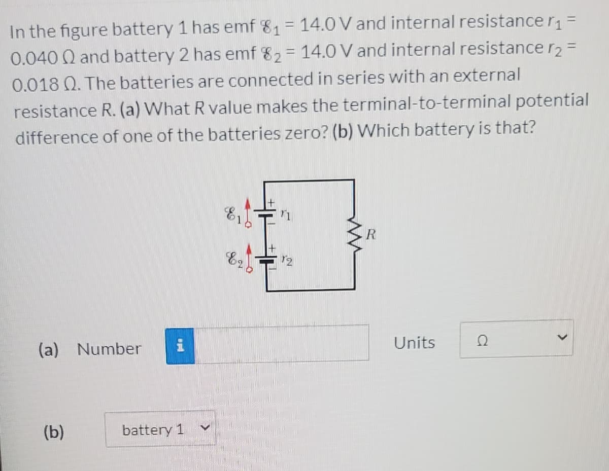 In the figure battery 1 has emf 81= 14.0 V and internal resistance r =
0.040 Q and battery 2 has emf 82= 14.0 V and internal resistance r2 =
%3D
0.018 Q. The batteries are connected in series with an external
resistance R. (a) What R value makes the terminal-to-terminal potential
difference of one of the batteries zero? (b) Which battery is that?
Units
(a) Number
(b)
battery 1
