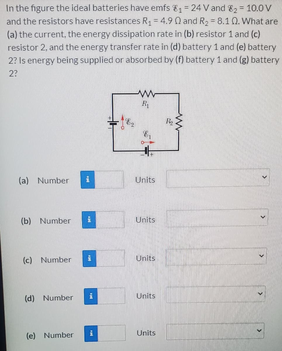 In the figure the ideal batteries have emfs & = 24 V and 8, = 10.0V
and the resistors have resistances R, = 4.9 0 and R2 = 8.10. What are
(a) the current, the energy dissipation rate in (b) resistor 1and (c)
resistor 2, and the energy transfer rate in (d) battery 1 and (e) battery
2? Is energy being supplied or absorbed by (f) battery 1 and (g) battery
2?
(a) Number
Units
(b) Number
Units
(c) Number
Units
(d) Number
Units
(e) Number
Units
