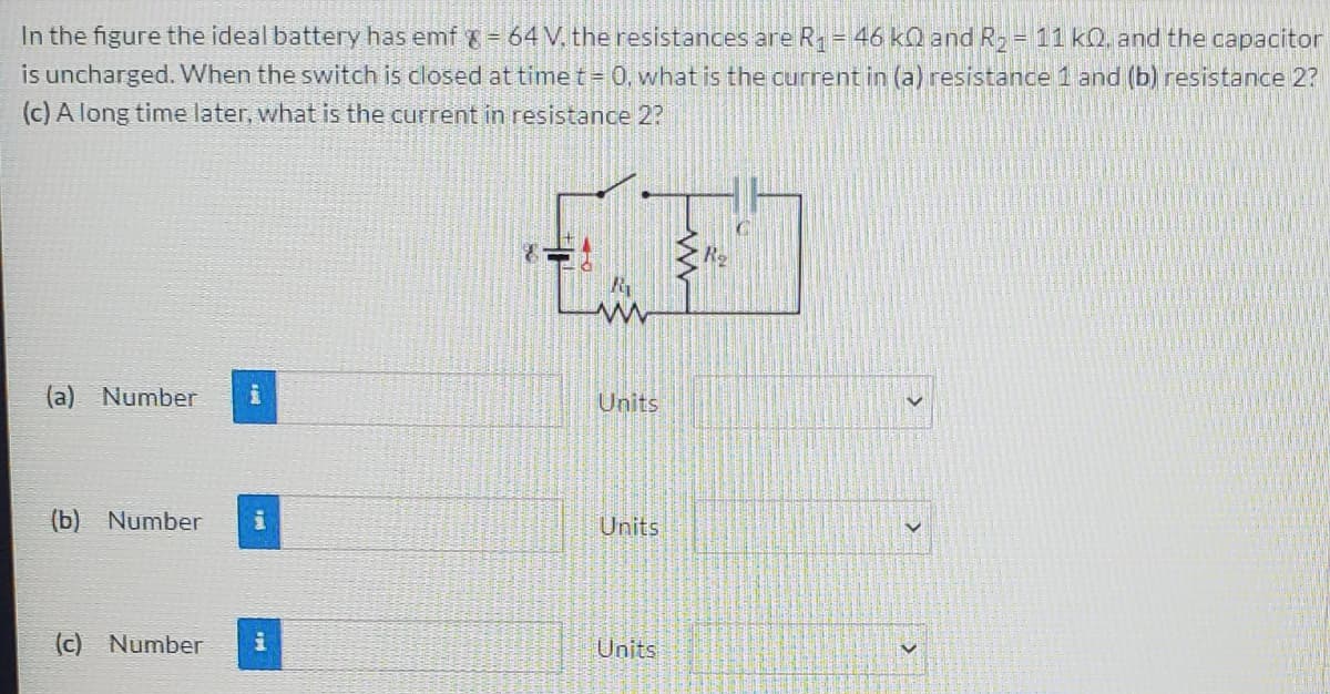 In the figure the ideal battery has emf = 64 V. the resistances are R= 46 kQ and R-
is uncharged. WWhen the switch is closed at timet= 0, what is the current in (a) resistance 1 and (b) resistance 2?
(c) A long time later, what is the current in resistance 2?
11 kQ. and the capacitor
(a) Number
Units
(b) Number
Units
(c) Number
Units
