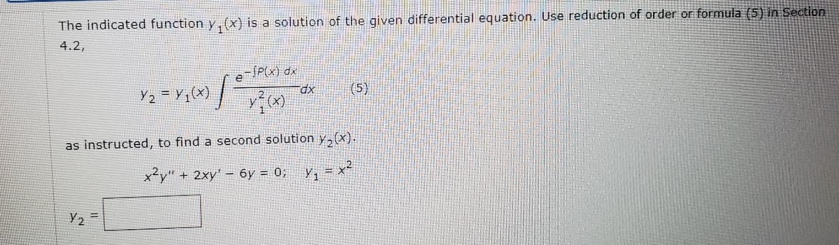 The indicated function y,(x) is a solution of the given differential equation. Use reduction of order or formula (5) in Section
4.2,
eSP(x) dx
Y2 = Y,(x)
(5)
as instructed, to find a second solution y,(x).
x²y" + 2xy' – 6y = 0; y, = x-
