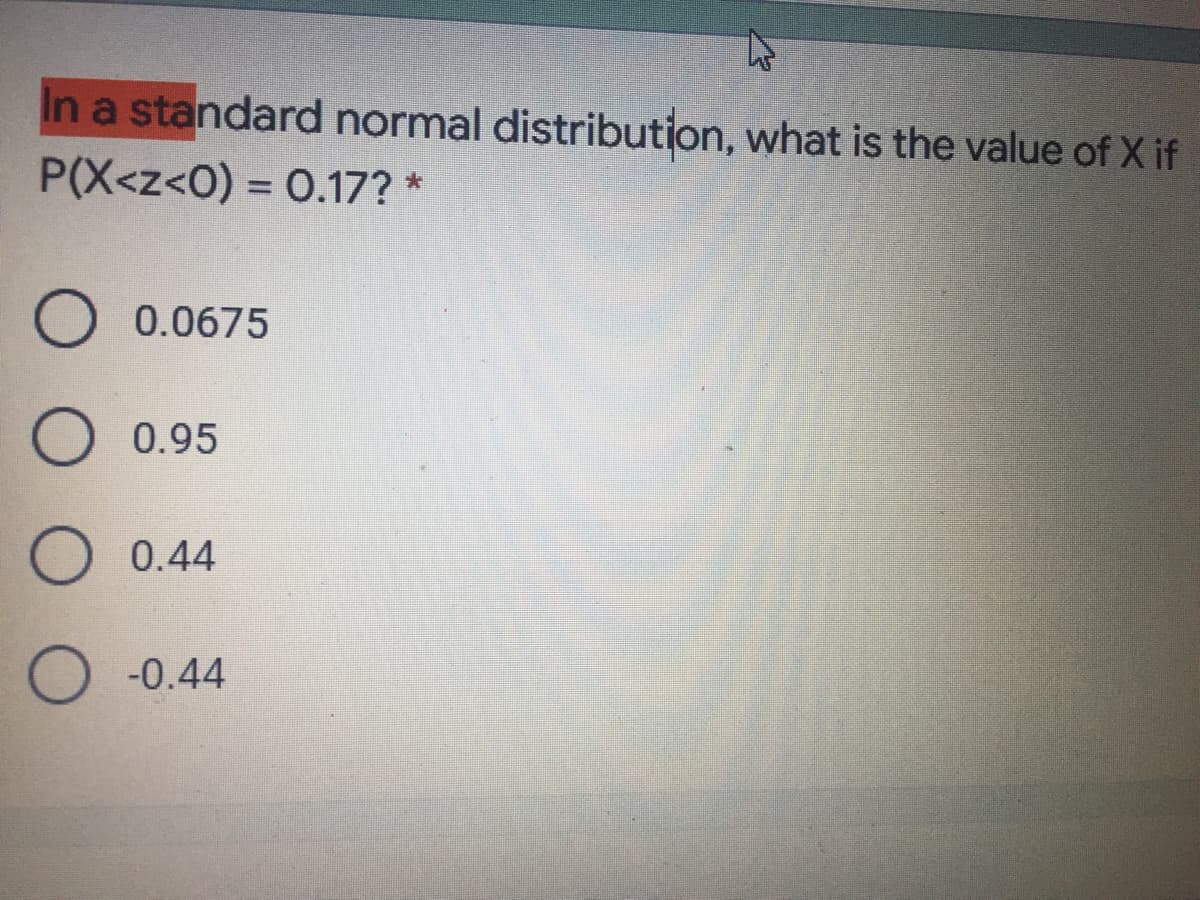 In a standard normal distribution, what is the value of X if
P(X<z<O) = 0.17? *
0.0675
0.95
0.44
-0.44
