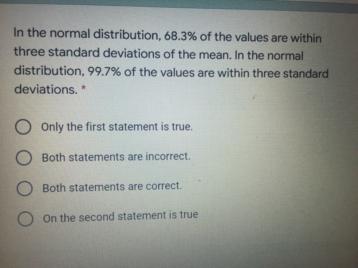 In the normal distribution, 68.3% of the values are within
three standard deviations of the mean. In the normal
distribution, 99.7% of the values are within three standard
deviations. *
Only the first statement is true.
Both statements are incorrect.
Both statements are correct.
O On the second statement is true
