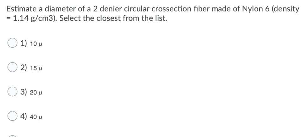 Estimate a diameter of a 2 denier circular crossection fiber made of Nylon 6 (density
= 1.14 g/cm3). Select the closest from the list.
O 1) 10 µ
2) 15 H
3) 20 µ
4) 40 H
