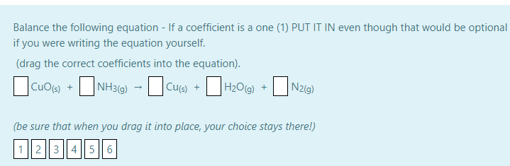 Balance the following equation - If a coefficient is a one (1) PUT IT IN even though that would be optional
if you were writing the equation yourself.
(drag the correct coefficients into the equation).
CuOs) +
CuO(s)
NH3G) -Cus) +H20(g) +
Cu(s) +
H2O(g) +
N2(g)
(be sure that when you drag it into place, your choice stays there!)
123 || 4|| 5 6
