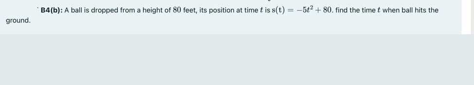 B4(b): A ball is dropped from a height of 80 feet, its position at time t is s(t) = -5t? + 80. find the time t when ball hits the
ground.

