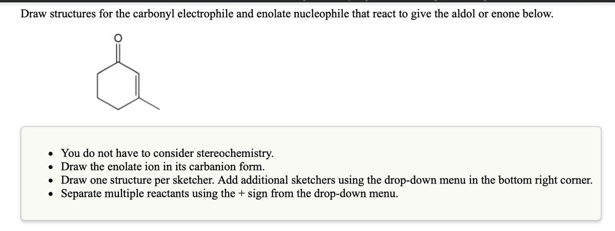 Draw structures for the carbonyl electrophile and enolate nucleophile that react to give the aldol or enone below.
• You do not have to consider stereochemistry.
• Draw the enolate ion in its carbanion form.
• Draw one structure per sketcher. Add additional sketchers using the drop-down menu in the bottom right corner.
Separate multiple reactants using the + sign from the drop-down menu.
