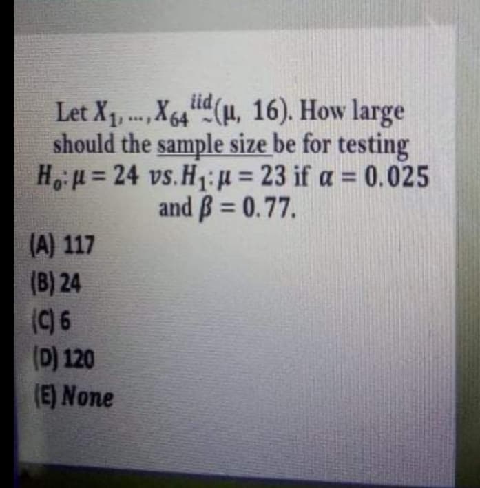 Let X1, ., X64“L(H, 16). How large
should the sample size be for testing
Hu = 24 vs.H1i= 23 if a = 0.025
and B = 0.77.
%3D
%3D
%3D
(A) 117
(B) 24
(C) 6
(D) 120
(E) None
