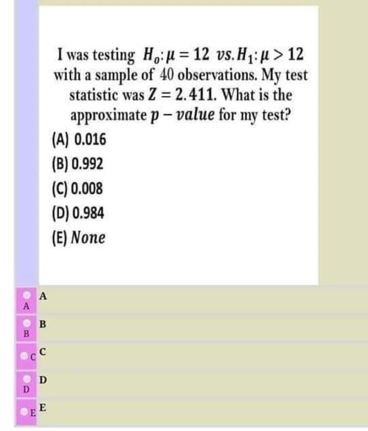 I was testing Ho:H = 12 vs. H1: µ > 12
with a sample of 40 observations. My test
statistic was Z = 2.411. What is the
approximate p – value for my test?
(A) 0.016
(B) 0.992
(C) 0.008
(D) 0.984
(E) None
A
A
B
B
D
D
E
E
C.
