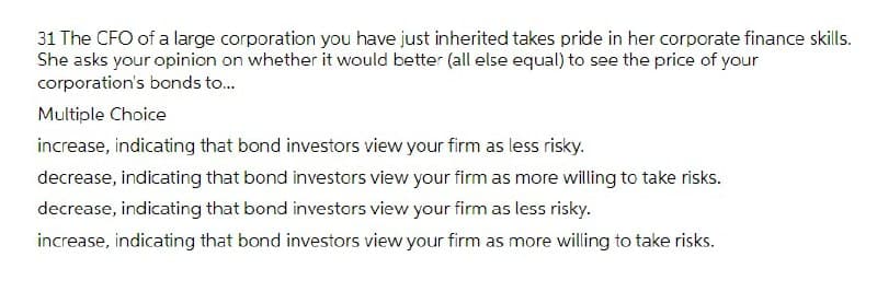 31 The CFO of a large corporation you have just inherited takes pride in her corporate finance skills.
She asks your opinion on whether it would better (all else equal) to see the price of your
corporation's bonds to..
Multiple Choice
increase, indicating that bond investors view your firm as less risky.
decrease, indicating that bond investors view your firm as more willing to take risks.
decrease, indicating that bond investors view your firm as less risky.
increase, indicating that bond investors view your firm as more willing to take risks.
