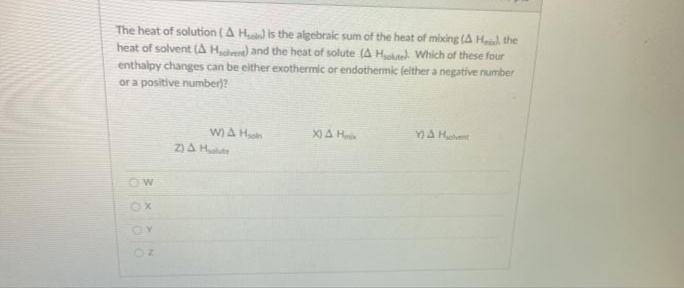 The heat of solution (A H is the algebraic sum of the heat of mixing (A Hil, the
heat of solvent (A Here) and the heat of solute (A He Which of these four
enthalpy changes can be either exothermic or endothermic (either a negative number
or a positive number)?
X) A H
YA Hent
W)A H
Z)A Hte
OW
