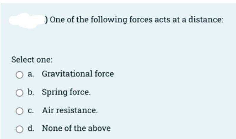 ) One of the following forces acts at a distance:
Select one:
a. Gravitational force
O b. Spring force.
O c. Air resistance.
d. None of the above
