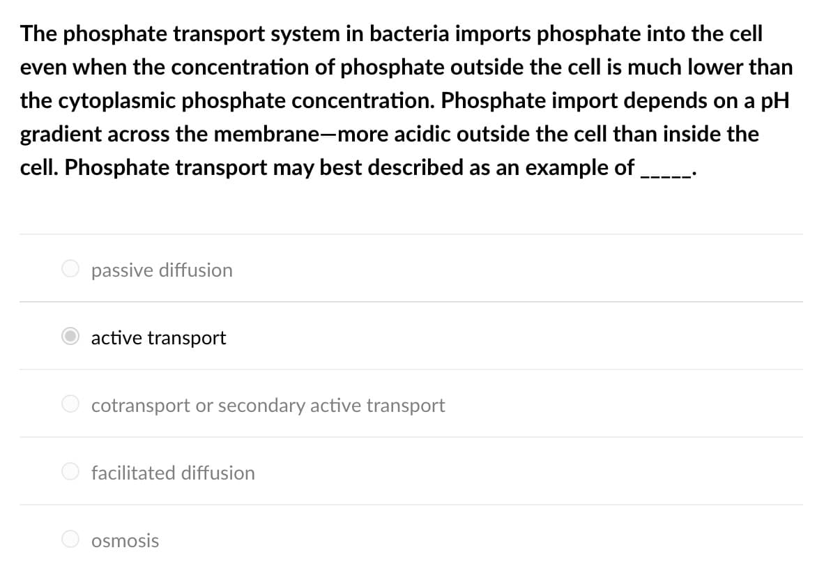 The phosphate transport system in bacteria imports phosphate into the cell
even when the concentration of phosphate outside the cell is much lower than
the cytoplasmic phosphate concentration. Phosphate import depends on a pH
gradient across the membrane-more acidic outside the cell than inside the
cell. Phosphate transport may best described as an example of
passive diffusion
active transport
cotransport or secondary active transport
facilitated diffusion
osmosis
