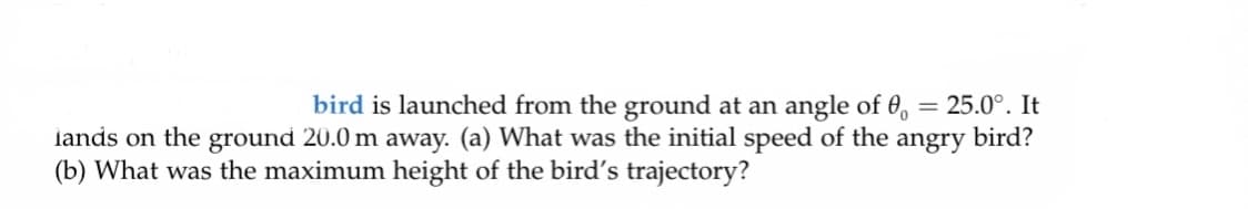 bird is launched from the ground at an angle of 0,
= 25.0°. It
lands on the ground 20.0 m away. (a) What was the initial speed of the angry bird?
(b) What was the maximum height of the bird's trajectory?
