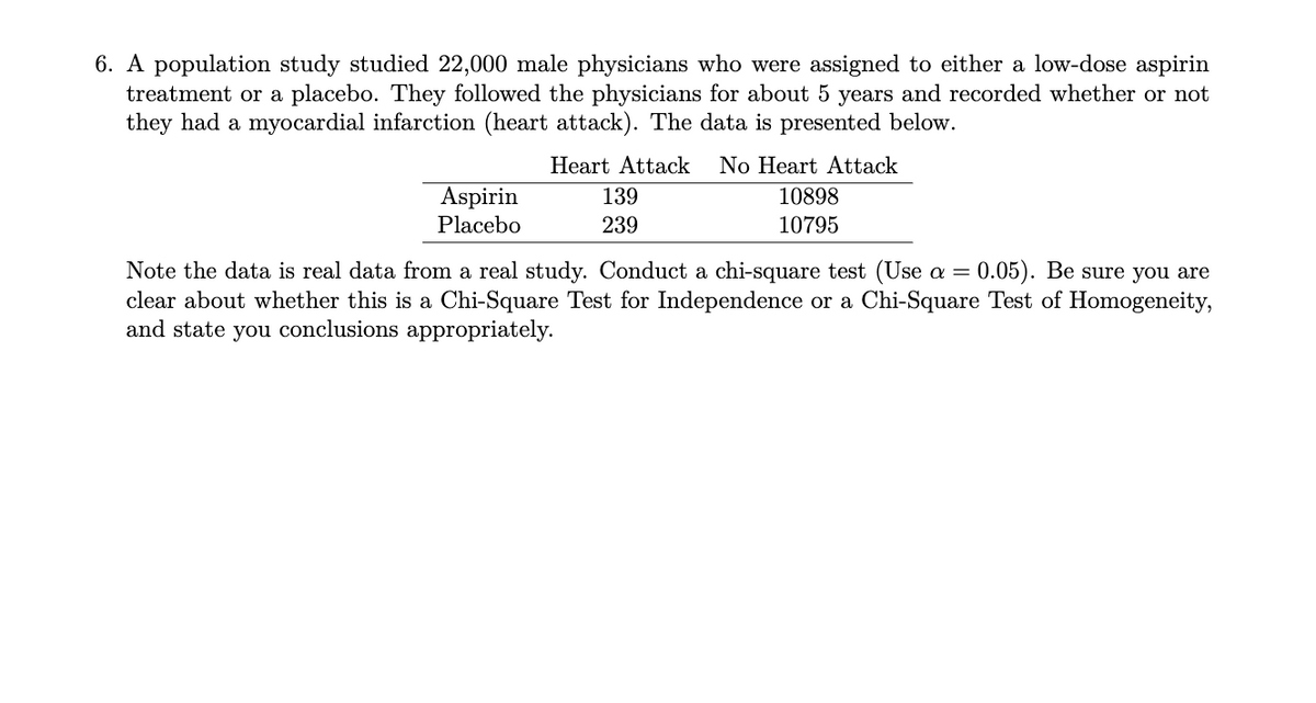 6. A population study studied 22,000 male physicians who were assigned to either a low-dose aspirin
treatment or a placebo. They followed the physicians for about 5 years and recorded whether or not
they had a myocardial infarction (heart attack). The data is presented below.
Heart Attack
No Heart Attack
Aspirin
139
10898
Placebo
239
10795
Note the data is real data from a real study. Conduct a chi-square test (Use =
clear about whether this is a Chi-Square Test for Independence or a Chi-Square Test of Homogeneity,
and state you conclusions appropriately.
0.05). Be sure you are
