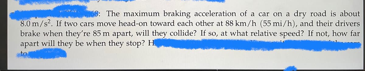 68: The maximum braking acceleration of a car on a dry road is about
8.0 m/s². If two cars move head-on toward each other at 88 km/h (55 mi/h), and their drivers
brake when they're 85 m apart, will they collide? If so, at what relative speed? If not, how far
apart will they be when they stop? H.
