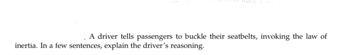 nave a
A driver tells passengers to buckle their seatbelts, invoking the law of
inertia. In a few sentences, explain the driver's reasoning.
