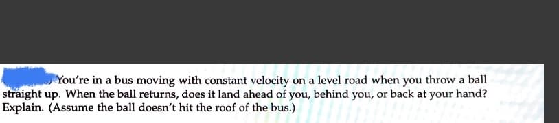 You're in a bus moving with constant velocity on a level road when you throw a ball
straight up. When the ball returns, does it land ahead of you, behind you, or back at your hand?
Explain. (Assume the ball doesn't hit the roof of the bus.)
