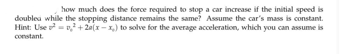 how much does the force required to stop a car increase if the initial speed is
doublea while the stopping distance remains the same? Assume the car's mass is constant.
Hint: Use v? = v,² + 2a(x – x,) to solve for the average acceleration, which you can assume is
constant.
