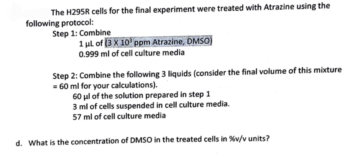 The H295R cells for the final experiment were treated with Atrazine using the
following protocol:
Step 1: Combine
1 µl of (3 X 10 ppm Atrazine, DMSO)
0.999 ml of cell culture media
Step 2: Combine the following 3 liquids (consider the final volume of this mixture
= 60 ml for your calculations).
60 µl of the solution prepared in step 1
3 ml of cells suspended in cell culture media.
57 ml of cell culture media
d. What is thẻ concentration of DMSO in the treated cells in %v/v units?
